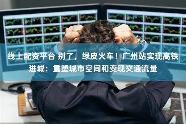 线上配资平台 别了,绿皮火车!广州站实现高铁进城:重塑城市空间和变现交通流量