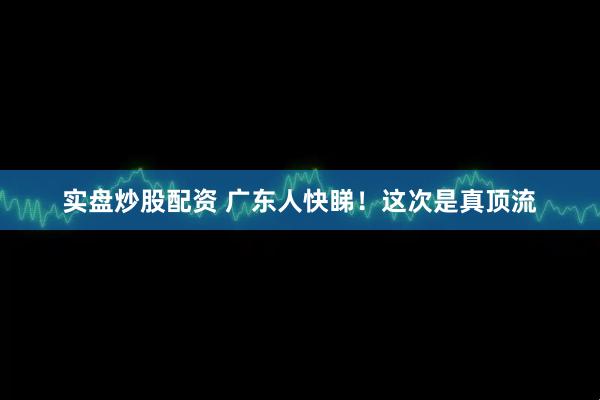 实盘炒股配资 广东人快睇！这次是真顶流