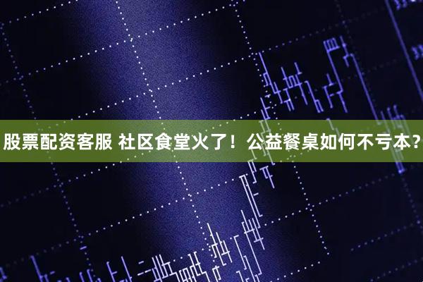 股票配资客服 社区食堂火了！公益餐桌如何不亏本？