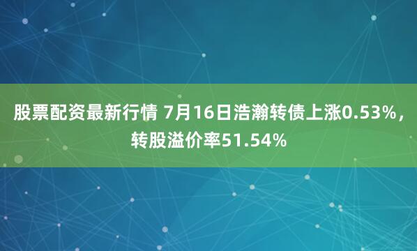 股票配资最新行情 7月16日浩瀚转债上涨0.53%，转股溢价率51.54%