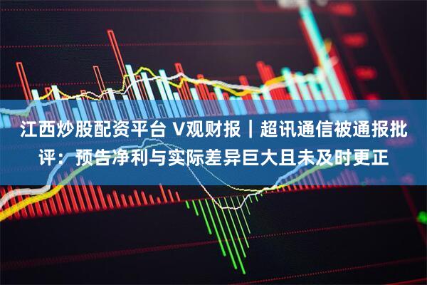 江西炒股配资平台 V观财报｜超讯通信被通报批评：预告净利与实际差异巨大且未及时更正