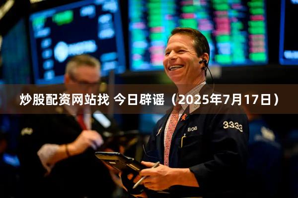 炒股配资网站找 今日辟谣（2025年7月17日）