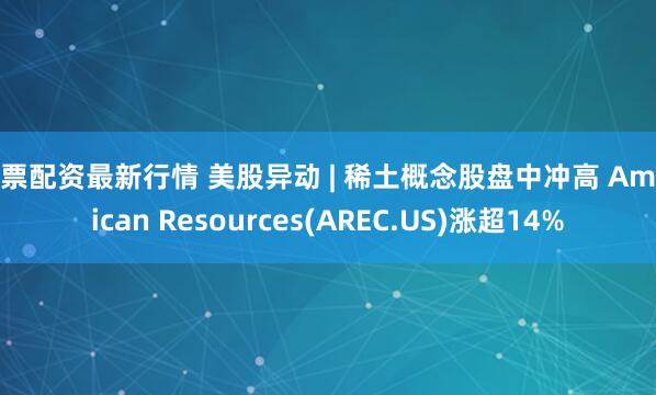 股票配资最新行情 美股异动 | 稀土概念股盘中冲高 American Resources(AREC.US)涨超14%