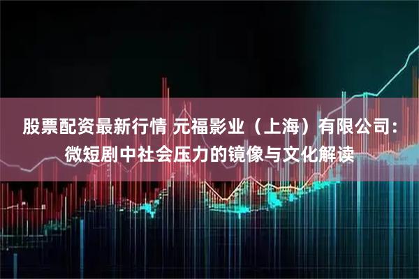 股票配资最新行情 元福影业（上海）有限公司：微短剧中社会压力的镜像与文化解读