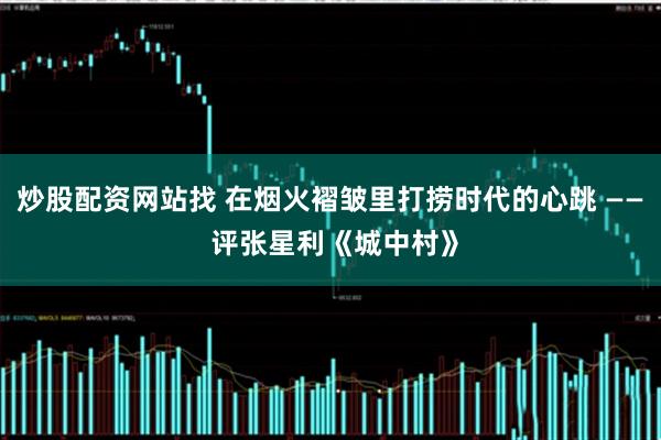 炒股配资网站找 在烟火褶皱里打捞时代的心跳 —— 评张星利《城中村》