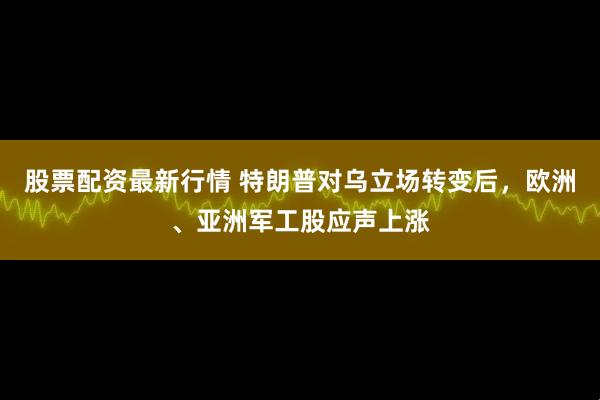 股票配资最新行情 特朗普对乌立场转变后，欧洲、亚洲军工股应声上涨