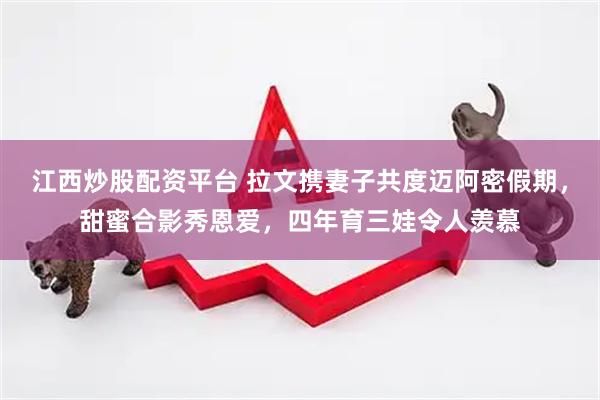 江西炒股配资平台 拉文携妻子共度迈阿密假期，甜蜜合影秀恩爱，四年育三娃令人羡慕