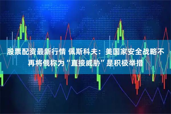 股票配资最新行情 佩斯科夫：美国家安全战略不再将俄称为“直接威胁”是积极举措