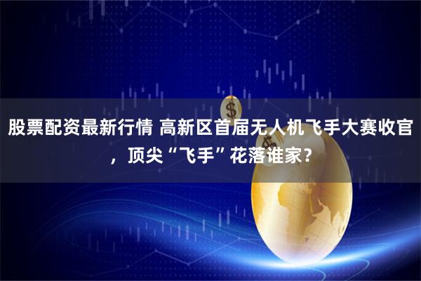 股票配资最新行情 高新区首届无人机飞手大赛收官，顶尖“飞手”花落谁家？
