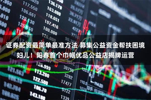 证券配资最简单最准方法 募集公益资金帮扶困境妇儿！阳春首个巾帼优品公益店揭牌运营