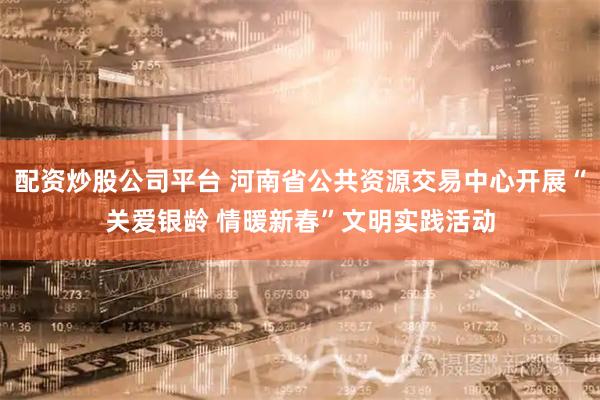 配资炒股公司平台 河南省公共资源交易中心开展“关爱银龄 情暖新春”文明实践活动